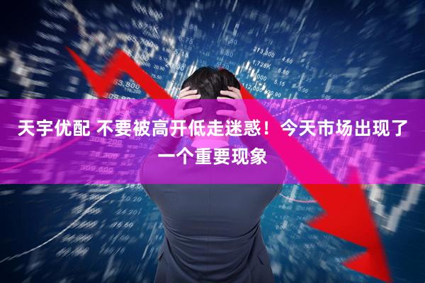 天宇优配 不要被高开低走迷惑！今天市场出现了一个重要现象