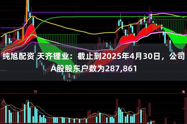 纯旭配资 天齐锂业：截止到2025年4月30日，公司A股股东户数为287,861