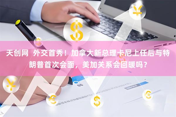 天创网  外交首秀！加拿大新总理卡尼上任后与特朗普首次会面，美加关系会回暖吗？