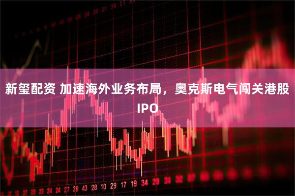 新玺配资 加速海外业务布局，奥克斯电气闯关港股IPO
