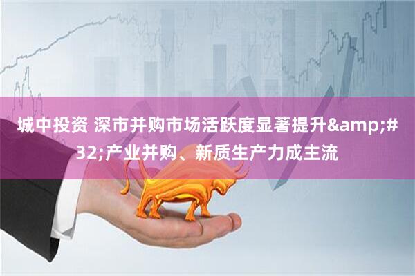 城中投资 深市并购市场活跃度显著提升&#32;产业并购、新质生产力成主流