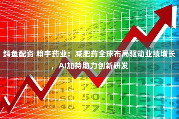 鳄鱼配资 翰宇药业：减肥药全球布局驱动业绩增长，AI加持助力创新研发