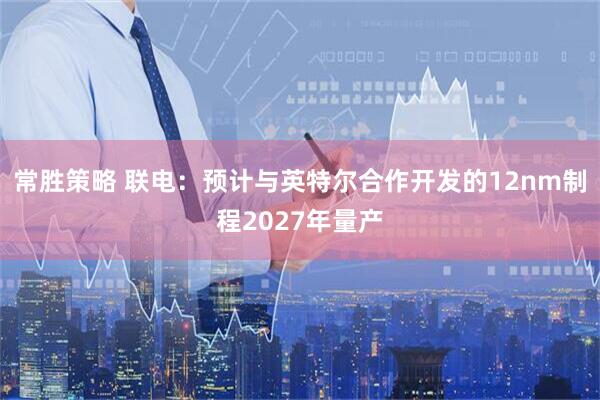 常胜策略 联电：预计与英特尔合作开发的12nm制程2027年量产
