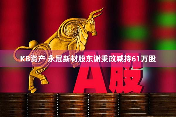 KB资产 永冠新材股东谢秉政减持61万股