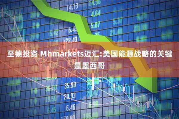 至德投资 Mhmarkets迈汇:美国能源战略的关键是墨西哥