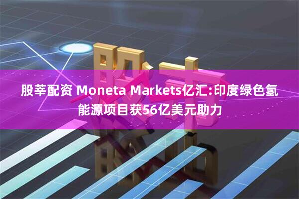 股莘配资 Moneta Markets亿汇:印度绿色氢能源项目获56亿美元助力