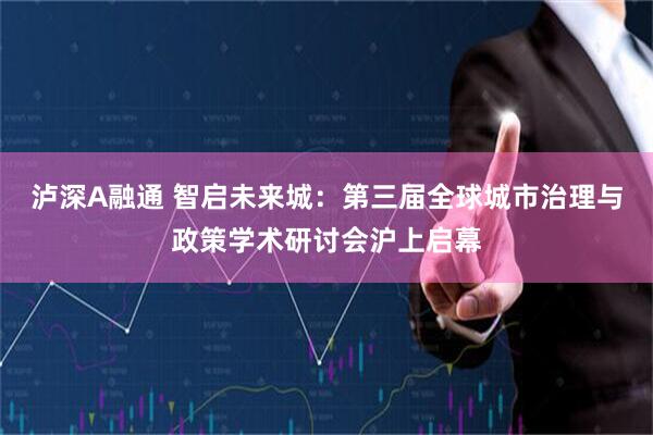 泸深A融通 智启未来城：第三届全球城市治理与政策学术研讨会沪上启幕