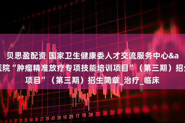 贝思盈配资 国家卫生健康委人才交流服务中心&江苏省肿瘤医院“肿瘤精准放疗专项技能培训项目”（第三期）招生简章_治疗_临床