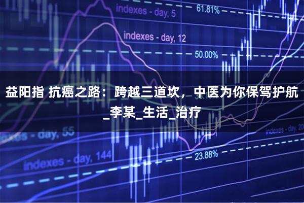 益阳指 抗癌之路：跨越三道坎，中医为你保驾护航_李某_生活_治疗