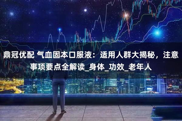 鼎冠优配 气血固本口服液：适用人群大揭秘，注意事项要点全解读_身体_功效_老年人