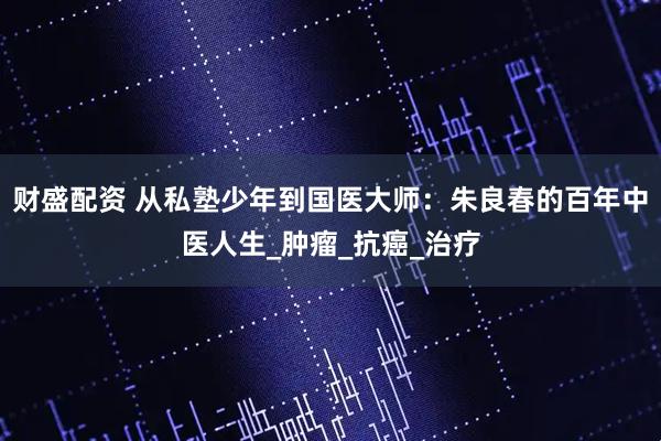 财盛配资 从私塾少年到国医大师：朱良春的百年中医人生_肿瘤_抗癌_治疗