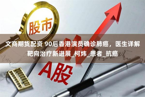 文商期货配资 90后香港演员确诊肺癌，医生详解靶向治疗新进展_柯炜_患者_抗癌