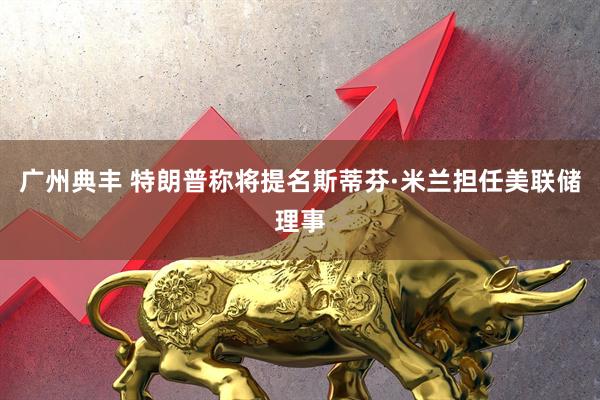广州典丰 特朗普称将提名斯蒂芬·米兰担任美联储理事