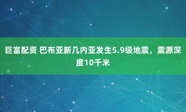 巨富配资 巴布亚新几内亚发生5.9级地震，震源深度10千米