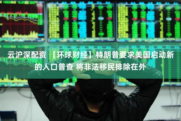 云沪深配资 【环球财经】特朗普要求美国启动新的人口普查 将非法移民排除在外