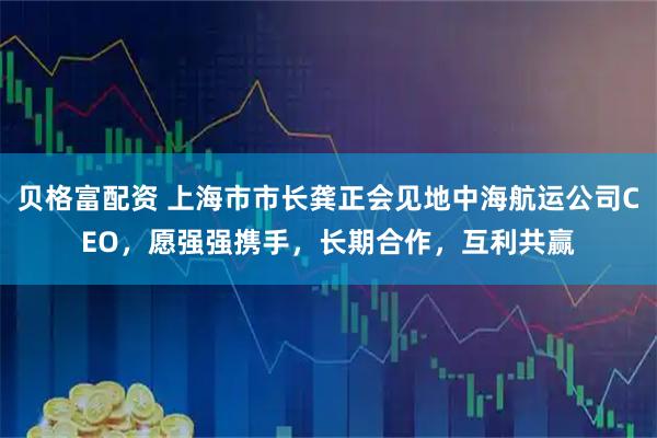 贝格富配资 上海市市长龚正会见地中海航运公司CEO，愿强强携手，长期合作，互利共赢