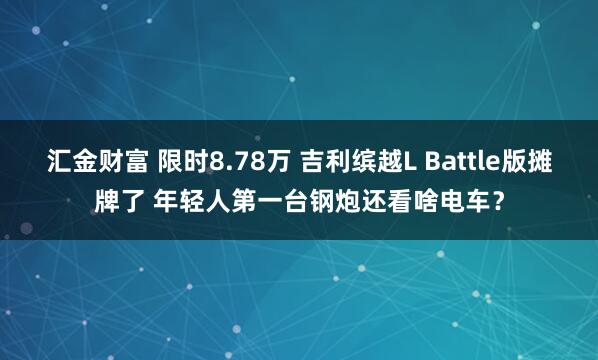 汇金财富 限时8.78万 吉利缤越L Battle版摊牌了 年轻人第一台钢炮还看啥电车？