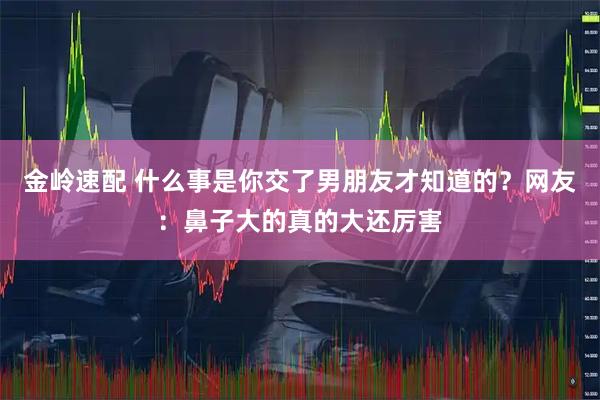 金岭速配 什么事是你交了男朋友才知道的？网友：鼻子大的真的大还厉害