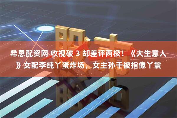 希恩配资网 收视破 3 却差评两极！《大生意人》女配李纯丫蛋炸场，女主孙千被指像丫鬟