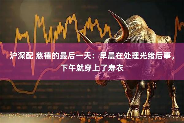 沪深配 慈禧的最后一天：早晨在处理光绪后事，下午就穿上了寿衣
