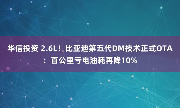 华信投资 2.6L！比亚迪第五代DM技术正式OTA：百公里亏电油耗再降10%