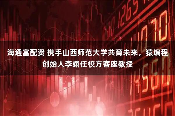 海通富配资 携手山西师范大学共育未来，猿编程创始人李翊任校方客座教授