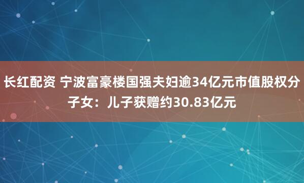 长红配资 宁波富豪楼国强夫妇逾34亿元市值股权分子女：儿子获赠约30.83亿元