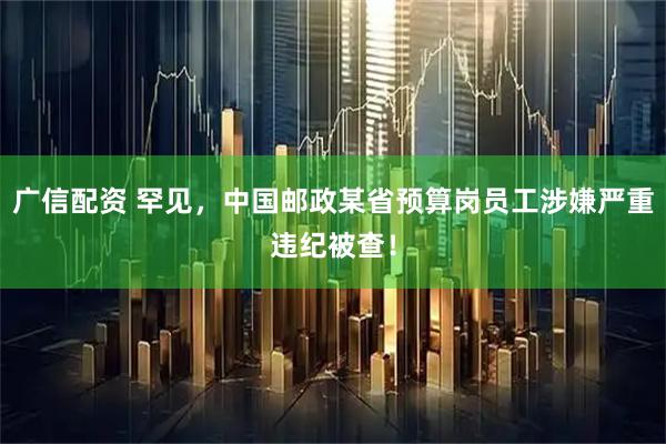 广信配资 罕见，中国邮政某省预算岗员工涉嫌严重违纪被查！