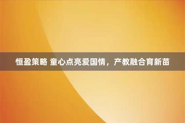 恒盈策略 童心点亮爱国情，产教融合育新苗