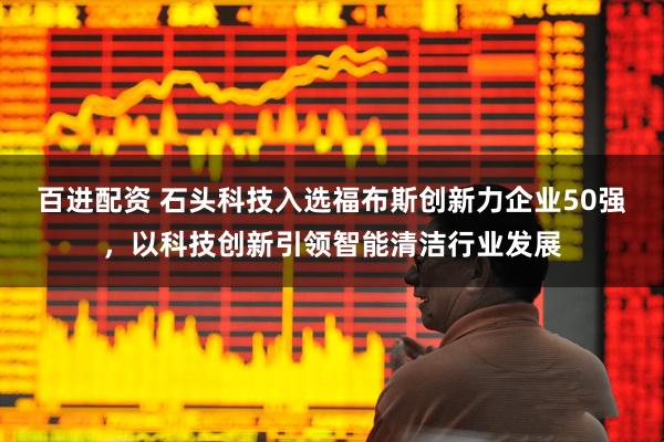 百进配资 石头科技入选福布斯创新力企业50强，以科技创新引领智能清洁行业发展