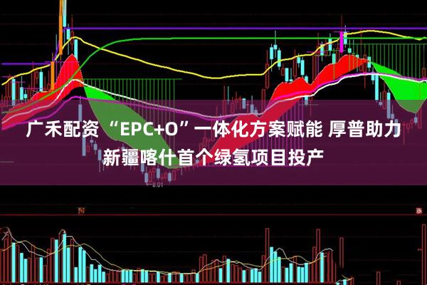 广禾配资 “EPC+O”一体化方案赋能 厚普助力新疆喀什首个绿氢项目投产