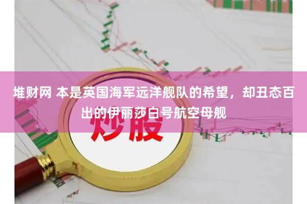 堆财网 本是英国海军远洋舰队的希望，却丑态百出的伊丽莎白号航空母舰