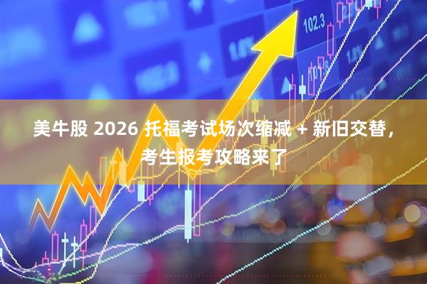 美牛股 2026 托福考试场次缩减 + 新旧交替，考生报考攻略来了