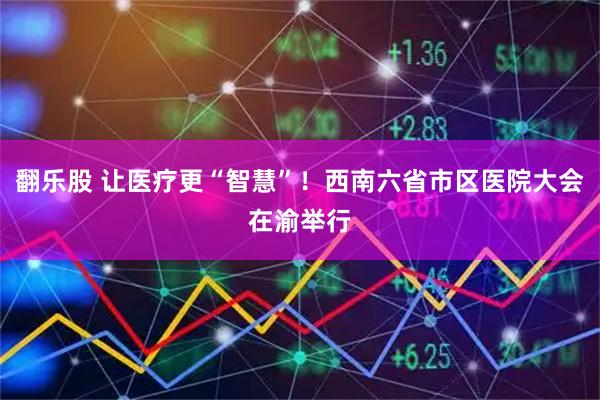 翻乐股 让医疗更“智慧”!西南六省市区医院大会在渝举行