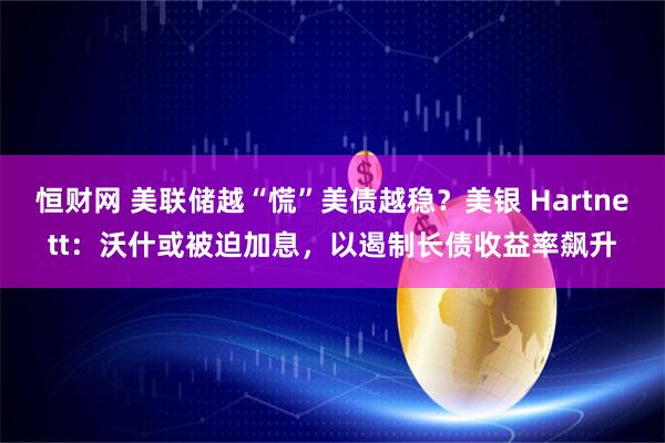 恒财网 美联储越“慌”美债越稳？美银 Hartnett：沃什或被迫加息，以遏制长债收益率飙升